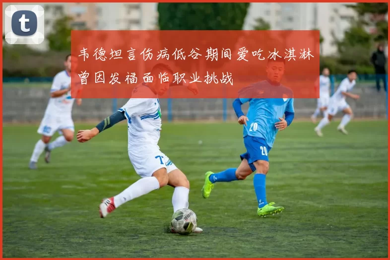 韦德坦言伤病低谷期间爱吃冰淇淋曾因发福面临职业挑战
