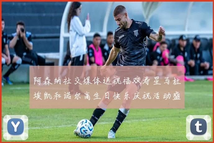阿森纳社交媒体送祝福双寿星马杜埃凯和诺尔高生日快乐庆祝活动盛大开启