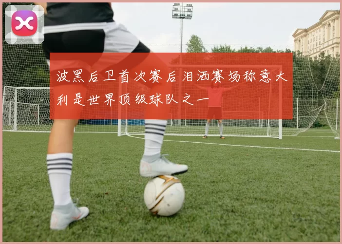 波黑后卫首次赛后泪洒赛场称意大利是世界顶级球队之一