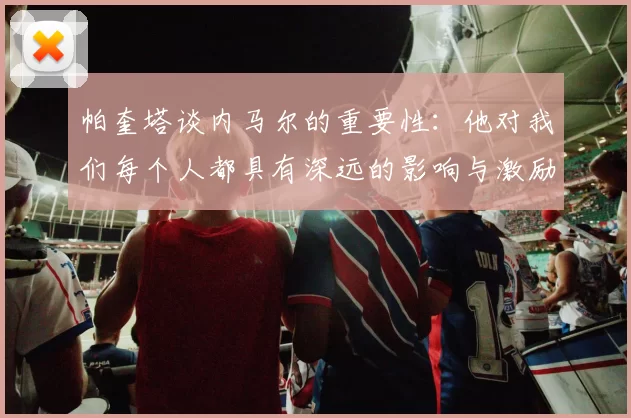 帕奎塔谈内马尔的重要性：他对我们每个人都具有深远的影响与激励