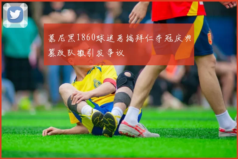 慕尼黑1860球迷恶搞拜仁夺冠庆典篡改队徽引发争议
