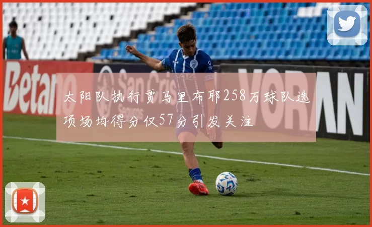 太阳队执行贾马里布耶258万球队选项场均得分仅57分引发关注