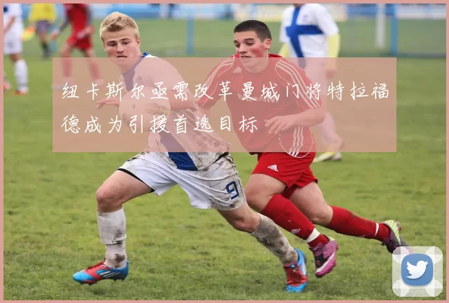 纽卡斯尔亟需改革曼城门将特拉福德成为引援首选目标