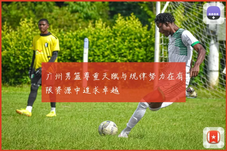 广州男篮尊重天赋与规律努力在有限资源中追求卓越