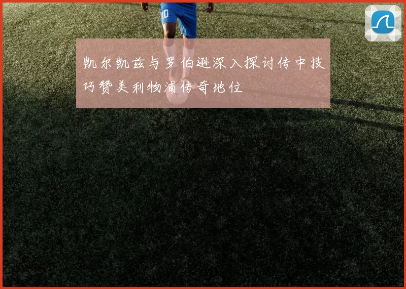 凯尔凯兹与罗伯逊深入探讨传中技巧赞美利物浦传奇地位