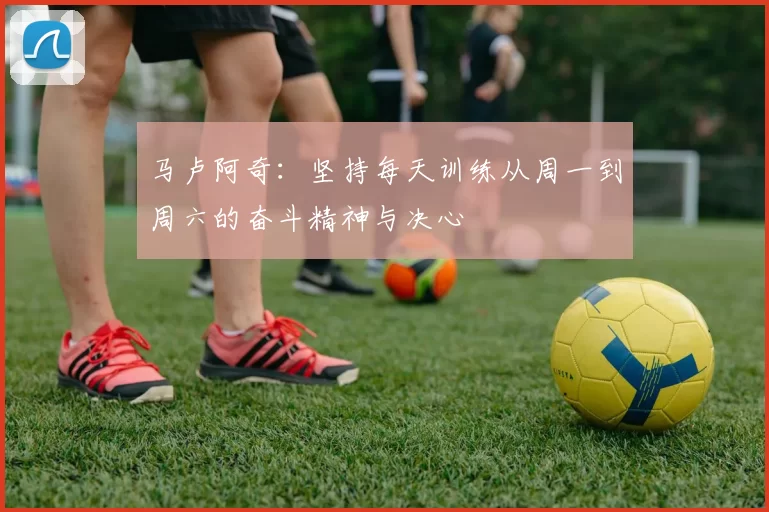 马卢阿奇：坚持每天训练从周一到周六的奋斗精神与决心