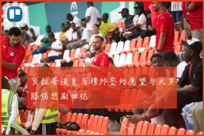 莫拉蒂谈皇马穆帅签约愿望与大罗膝伤悲剧回忆