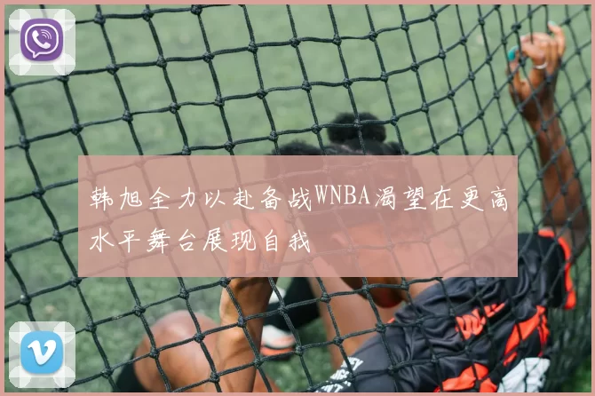 韩旭全力以赴备战WNBA渴望在更高水平舞台展现自我
