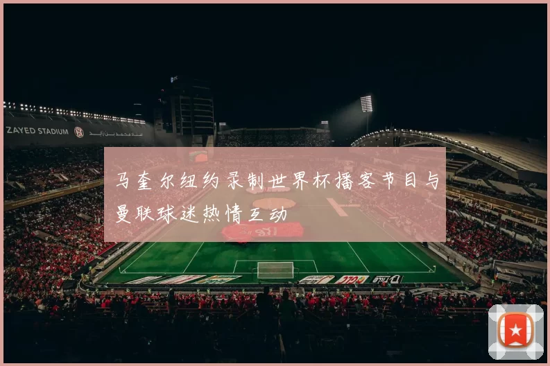 马奎尔纽约录制世界杯播客节目与曼联球迷热情互动