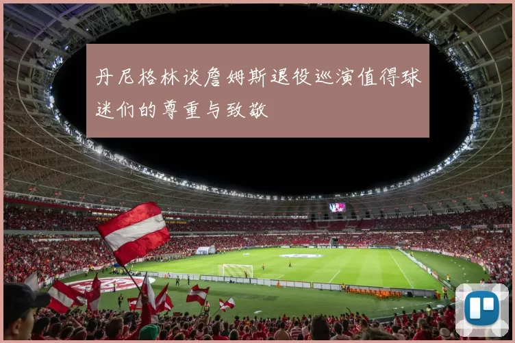 丹尼格林谈詹姆斯退役巡演值得球迷们的尊重与致敬
