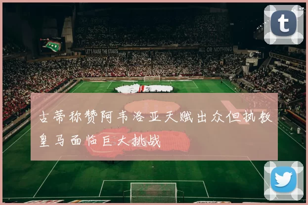 古蒂称赞阿韦洛亚天赋出众但执教皇马面临巨大挑战